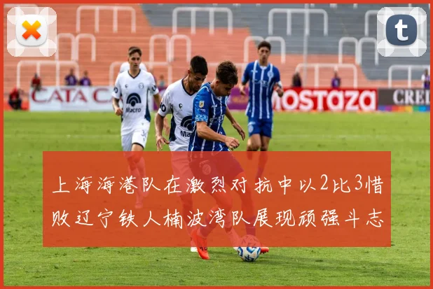 上海海港队在激烈对抗中以2比3惜败辽宁铁人楠波湾队展现顽强斗志
