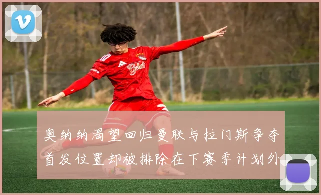 奥纳纳渴望回归曼联与拉门斯争夺首发位置却被排除在下赛季计划外